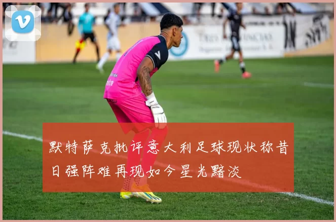 默特萨克批评意大利足球现状称昔日强阵难再现如今星光黯淡