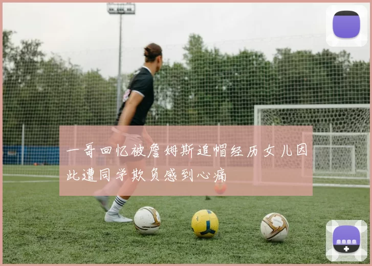 一哥回忆被詹姆斯追帽经历女儿因此遭同学欺负感到心痛
